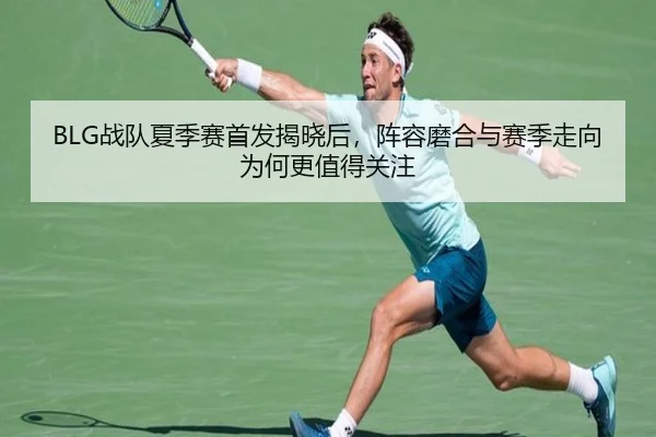 BLG战队夏季赛首发揭晓后，阵容磨合与赛季走向为何更值得关注