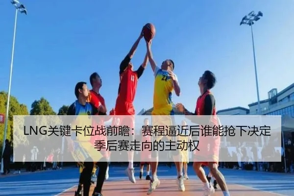 LNG关键卡位战前瞻：赛程逼近后谁能抢下决定季后赛走向的主动权